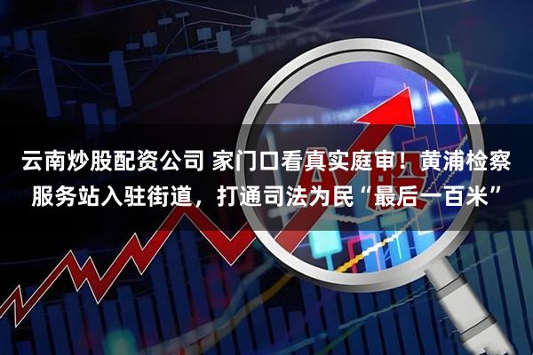 云南炒股配资公司 家门口看真实庭审！黄浦检察服务站入驻街道，打通司法为民“最后一百米”