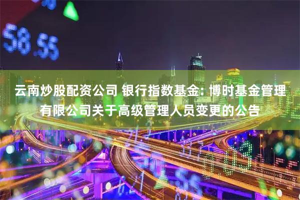 云南炒股配资公司 银行指数基金: 博时基金管理有限公司关于高级管理人员变更的公告