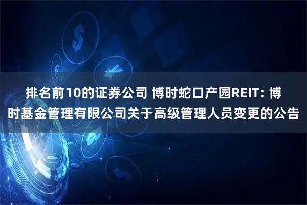 排名前10的证券公司 博时蛇口产园REIT: 博时基金管理有限公司关于高级管理人员变更的公告