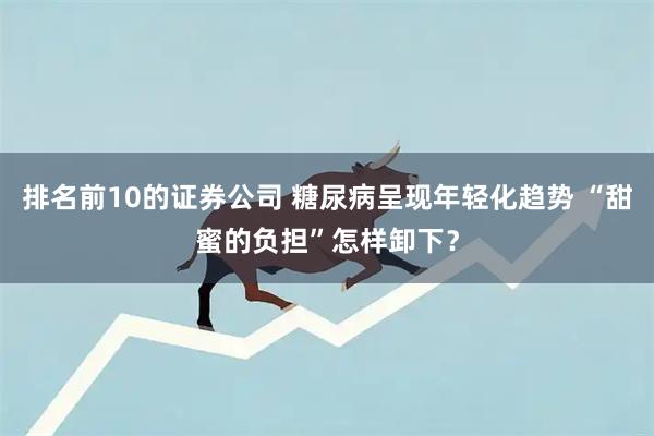 排名前10的证券公司 糖尿病呈现年轻化趋势 “甜蜜的负担”怎样卸下？