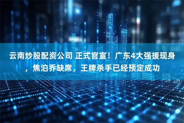 云南炒股配资公司 正式官宣！广东4大强援现身，焦泊乔缺席，王牌杀手已经预定成功
