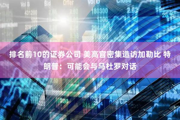 排名前10的证券公司 美高官密集造访加勒比 特朗普：可能会与马杜罗对话